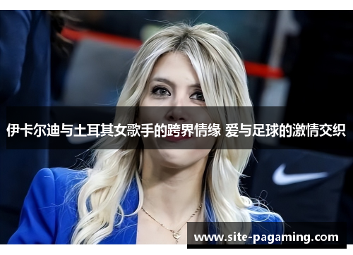 伊卡尔迪与土耳其女歌手的跨界情缘 爱与足球的激情交织