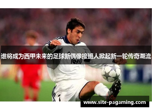 谁将成为西甲未来的足球新偶像接班人掀起新一轮传奇潮流