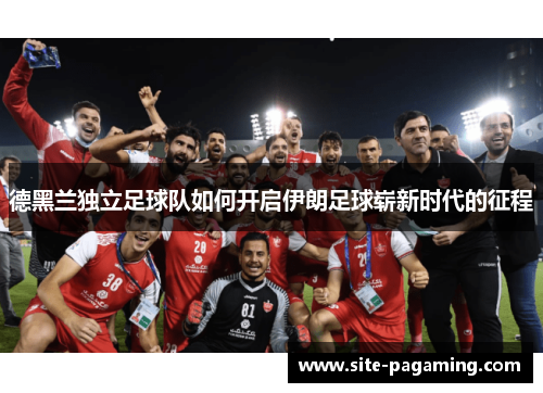 德黑兰独立足球队如何开启伊朗足球崭新时代的征程