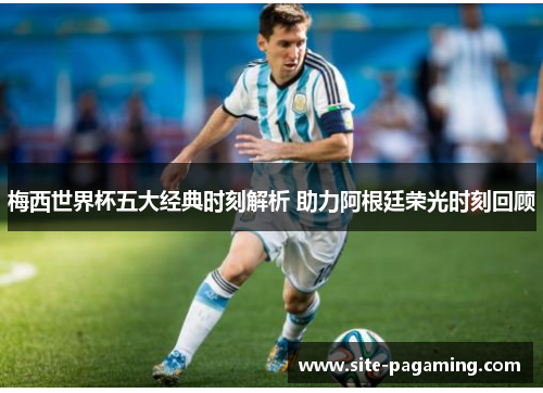 梅西世界杯五大经典时刻解析 助力阿根廷荣光时刻回顾