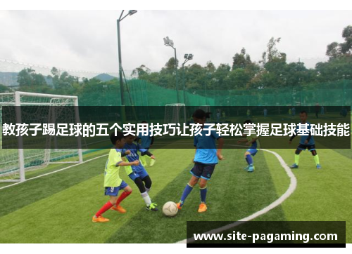 教孩子踢足球的五个实用技巧让孩子轻松掌握足球基础技能