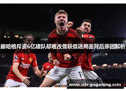 滕哈格斥资6亿建队却难改曼联低迷局面背后原因解析