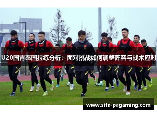U20国青泰国拉练分析：面对挑战如何调整阵容与战术应对