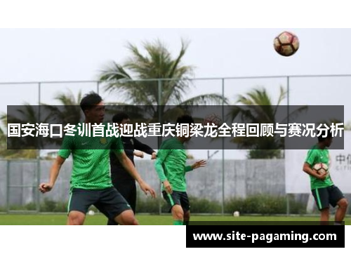 国安海口冬训首战迎战重庆铜梁龙全程回顾与赛况分析