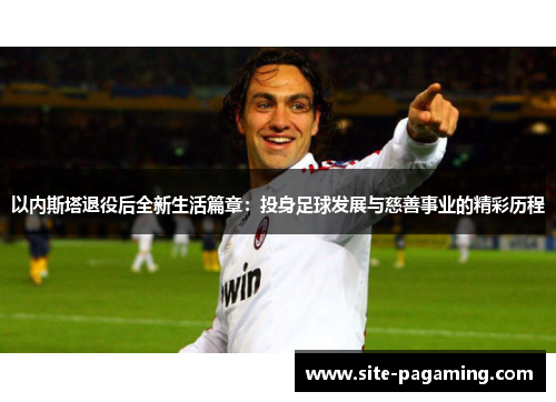 以内斯塔退役后全新生活篇章：投身足球发展与慈善事业的精彩历程