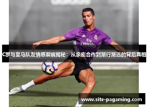 C罗与皇马队友情感裂痕揭秘：从亲密合作到渐行渐远的背后真相