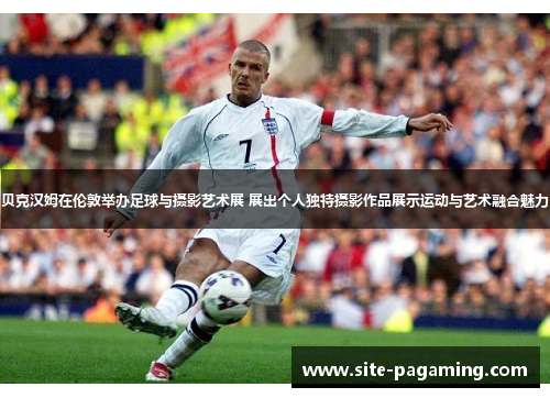 贝克汉姆在伦敦举办足球与摄影艺术展 展出个人独特摄影作品展示运动与艺术融合魅力