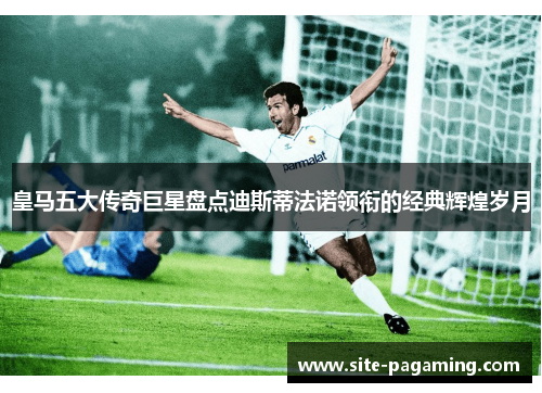 皇马五大传奇巨星盘点迪斯蒂法诺领衔的经典辉煌岁月