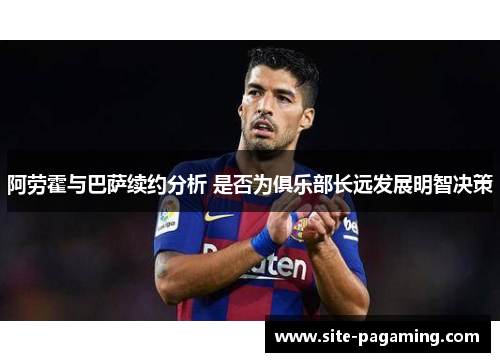 阿劳霍与巴萨续约分析 是否为俱乐部长远发展明智决策