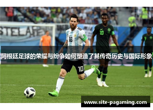 阿根廷足球的荣耀与纷争如何塑造了其传奇历史与国际形象