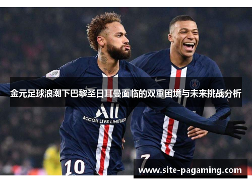 金元足球浪潮下巴黎圣日耳曼面临的双重困境与未来挑战分析