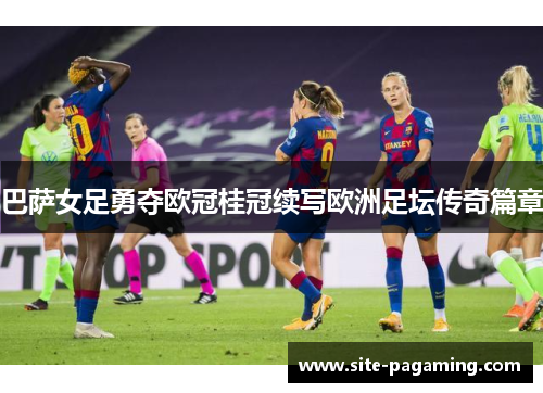 巴萨女足勇夺欧冠桂冠续写欧洲足坛传奇篇章