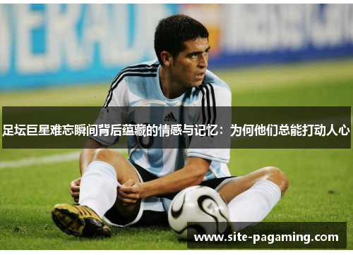 足坛巨星难忘瞬间背后蕴藏的情感与记忆：为何他们总能打动人心