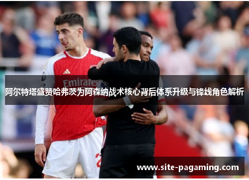 阿尔特塔盛赞哈弗茨为阿森纳战术核心背后体系升级与锋线角色解析