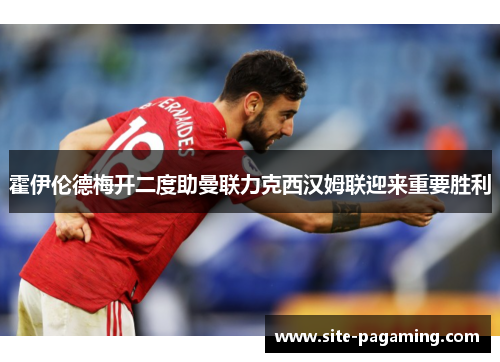 霍伊伦德梅开二度助曼联力克西汉姆联迎来重要胜利