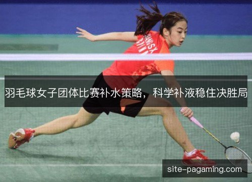 羽毛球女子团体比赛补水策略，科学补液稳住决胜局