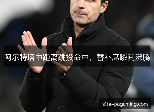 阿尔特塔中距离跳投命中，替补席瞬间沸腾